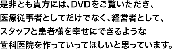 是非とも貴方には、DVDをご覧いただき、医療従事者としてだけでなく、経営者として、スタッフと患者様を幸せにできるような歯科医院を作っていってほしいと思っています。