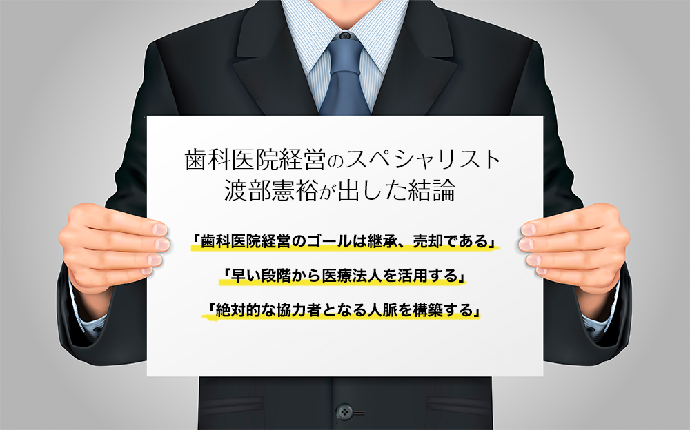 歯科医院経営のスペシャリスト渡部憲裕が出した結論、「歯科医院経営のゴールは継承、売却である」「早い段階から医療法人を活用する」「絶対的な協力者となる人脈を構築する」