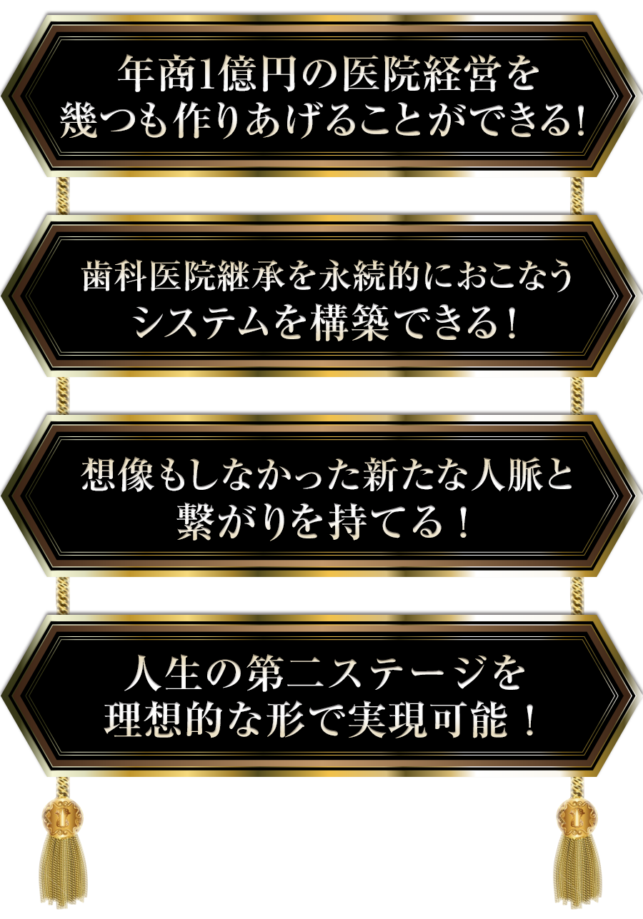 ・年商1億円の医院経営を幾つも作りあげることができる！・歯科医院継承を永続的におこなうシステムを構築できる！・想像もしなかった新たな人脈と繋がりを持てる！・人生の第二ステージを理想的な形で実現可能！