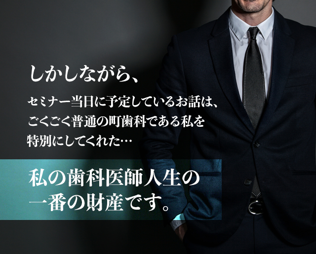 しかしながら、セミナー当日に予定しているお話は、ごくごく普通の町歯科である私を特別にしてくれた私の歯科医師人生の一番の財産です。