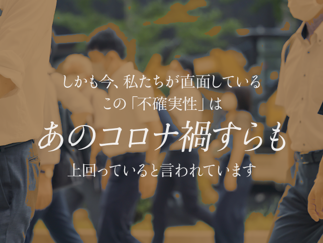 しかも今、私たちが直面しているこの「不確実性」は、あのコロナ禍すらも上回っていると言われています。