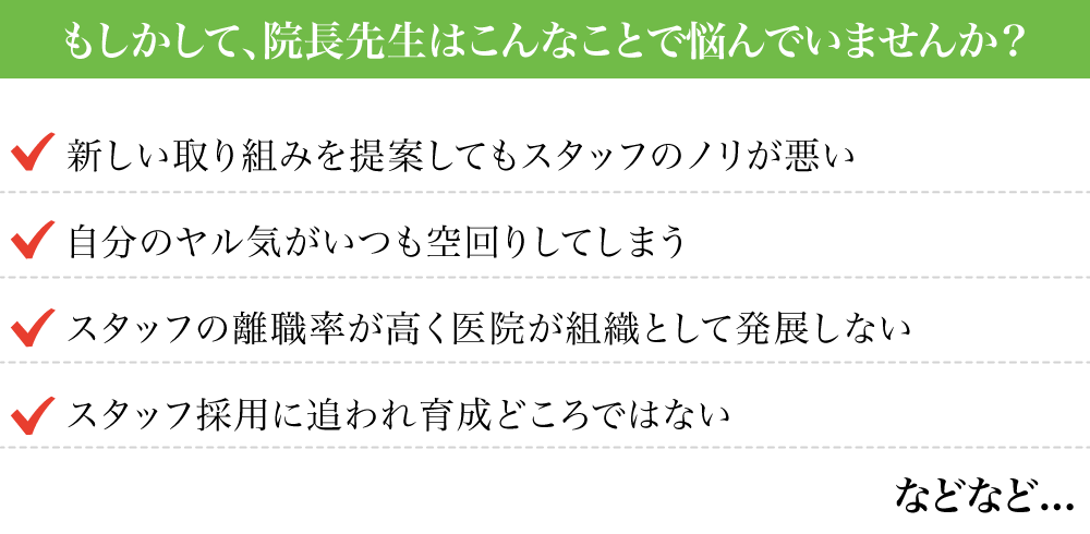 もしかして、院長先生はこんなことで悩んでいませんか？・新しい取り組みを提案してもスタッフのノリが悪い・自分のヤル気がいつも空回りしてしまう・スタッフの離職率が高く医院が組織として発展しない・スタッフ採用に追われ育成どころではない などなど。