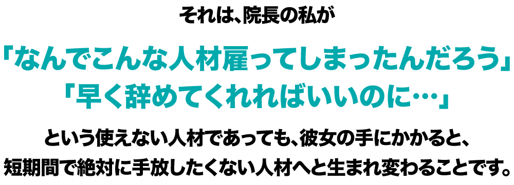 それは、院長の私が「なんでこんな人材雇ってしまったんだろう」「早く辞めてくれればいいのに…」という使えない人材であっても、彼女の手にかかると、短期間で絶対に手放したくない人材へと生まれ変わることです。