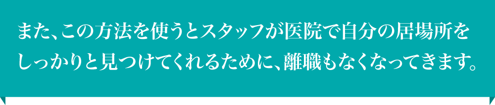 また、この方法を使うとスタッフが医院で自分の居場所をしっかりと見つけてくれるために、離職もなくなってきます。