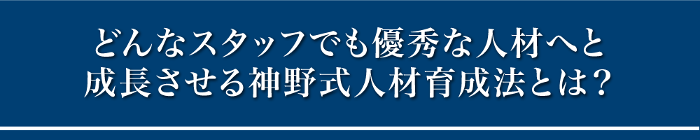 どんなスタッフでも優秀な人材へと成長させる神野式人材育成法とは？