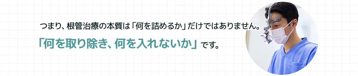つまり、根管治療の本質は「何を詰めるか」だけではありません。「何を取り除き、何を入れないか」です。