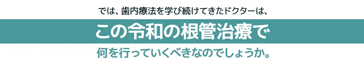 では、歯内療法を学び続けてきたドクターは、この令和の根管治療で何を行っていくべきなのでしょうか。