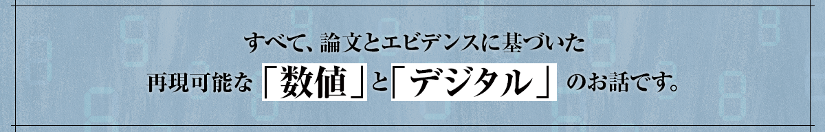 すべて、論文とエビデンスに基づいた再現可能な「数値」と「デジタル」のお話です。