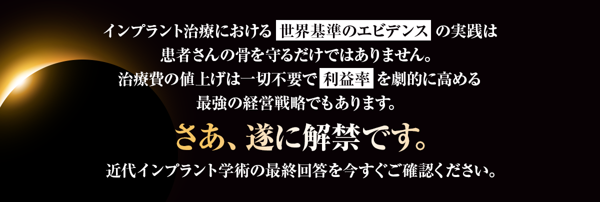 インプラント治療における「世界基準のエビデンス」の実践は患者さんの骨を守るだけではありません。治療費の値上げは一切不要で「利益率」を劇的に高める最強の経営戦略でもあります。さあ、遂に解禁です。近代インプラント学術の最終回答を今すぐご確認ください。