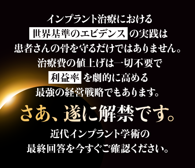 “インプラント治療における「世界基準のエビデンス」の実践は患者さんの骨を守るだけではありません。治療費の値上げは一切不要で「利益率」を劇的に高める最強の経営戦略でもあります。さあ、遂に解禁です。近代インプラント学術の最終回答を今すぐご確認ください。”