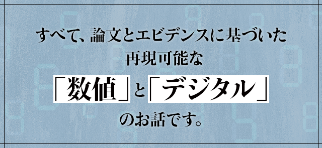 すべて、論文とエビデンスに基づいた再現可能な「数値」と「デジタル」のお話です。