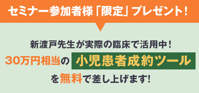 セミナー参加者様「限定」プレゼント!新渡戸先生が実際の臨床で活用中!20万円相当の「小児患者成約ツール」を無料プレゼント