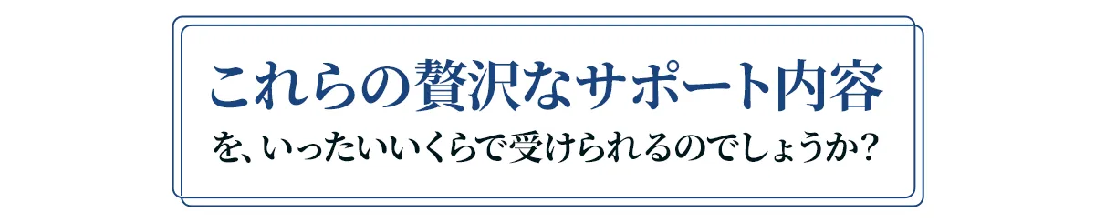 これらの贅沢なサポート内容を、いったいいくらで受けられるのでしょうか？